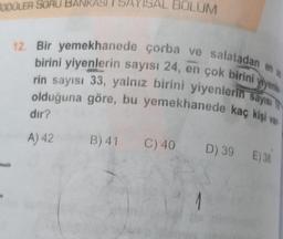 TODDLER SORU BANKASI I SA
BOLUM
12. Bir yemekhanede çorba ve salatadan en a
birini yiyenlerin sayısı 24, en çok birini yiyenle
rin sayısı 33, yalnız birini yiyenlerin sayısı
olduğuna göre, bu yemekhanede kaç kişi van
dir?
A) 42
B)41 C) 40
D) 39 E38