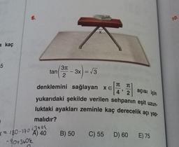 6.
10.
X
a kaç
5
tan
31
2
-
- 3x = √3
) 3
T
2
açısı için
denklemini sağlayan xe A
yukarıdaki şekilde verilen sehpanın eşit uzun-
luktaki ayakları zeminle kaç derecelik açı yap-
malıdır?
( = 180-770 43006
B) 50
C) 55 D) 60
D) 60 E) 75
A) 40
-90+3606
