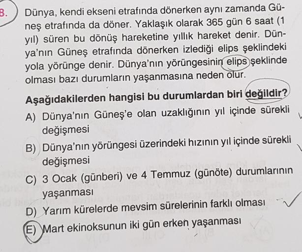 B.
Dünya, kendi ekseni etrafında dönerken aynı zamanda Gü-
neş etrafında da döner. Yaklaşık olarak 365 gün 6 saat (1
yıl) süren bu dönüş hareketine yıllık hareket denir. Dün-
ya'nın Güneş etrafında dönerken izlediği elips şeklindeki
yola yörünge denir. Dün