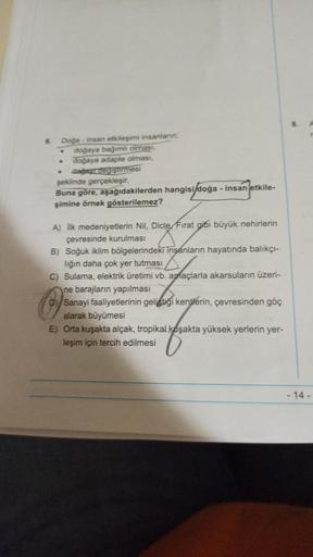 8.
A
.
6 Doğa - insan etkileşimi insanların;
doğaya bağımlı olması,
doğaya adapte olması,
cagay deg şürmesi
şeklinde gerçekleşir.
Buna gore, aşağıdakilerden hangisi/doğa - insan etkile-
şimine örnek gösterilemez?
A) İlk medeniyetlerin Nil, Dicle Fırat gibi