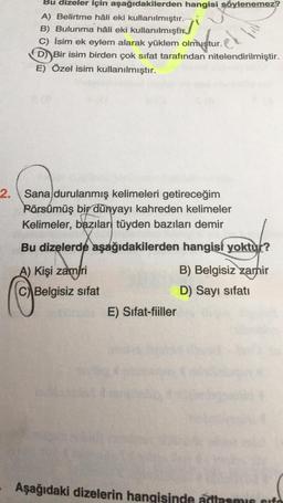 Bu dizeler için aşağıdakilerden hangisi söylenemez?
A) Belirtme hâli eki kullanılmıştır.
B) Bulunma hâli eki kullanılmıştır.
C) İsim ek eylem alarak yüklem olmustur.
D) Bir isim birden çok sifat tarafından nitelendirilmiştir.
E) Özel isim kullanılmıştır.
el
2. Sana durulanmış kelimeleri getireceğim
2
Pörsümüş bir dünyayı kahreden kelimeler
Kelimeler, bazılar tüyden bazıları demir
Bu dizelerde aşağıdakilerden hangisi yoktur?
A) Kişi zamiri
C) Belgisiz sifat
B) Belgisiz zamir
D) Sayı sifati
E) Sifat-fiiller
Aşağıdaki dizelerin hangisinde adlasmis sifo