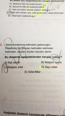 Bu dizeler için aşağıdakilerden hangisi söylenemez?
A) Belirtme hâli eki kullanılmıştır.
B) Bulunma hâli eki kullanılmıştır.
C) İsim ek eylem alarak yüklem olmustur.
D) Bir isim birden çok sifat tarafından nitelendirilmiştir.
E) Özel isim kullanılmıştır.
el
2. Sana durulanmış kelimeleri getireceğim
2
Pörsümüş bir dünyayı kahreden kelimeler
Kelimeler, bazılar tüyden bazıları demir
Bu dizelerde aşağıdakilerden hangisi yoktur?
A) Kişi zamiri
C) Belgisiz sifat
B) Belgisiz zamir
D) Sayı sifati
E) Sifat-fiiller
Aşağıdaki dizelerin hangisinde adlasmis sifo
