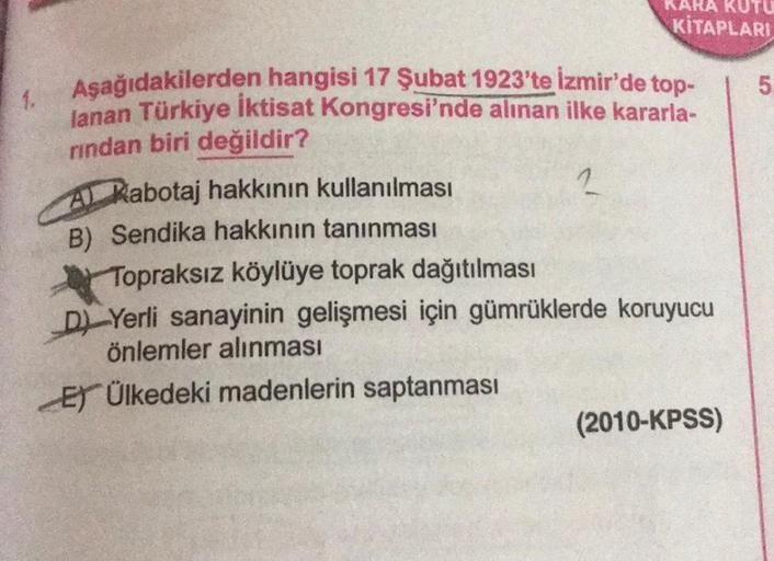 KARA KUTU
KİTAPLARI
5
1
2
Aşağıdakilerden hangisi 17 Şubat 1923'te İzmir'de top-
lanan Türkiye İktisat Kongresi'nde alınan ilke kararla-
rindan biri değildir?
AL Kabotaj hakkının kullanılması
B) Sendika hakkının tanınması
Topraksız köylüye toprak dağıtılma