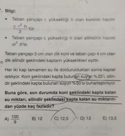.
7. Bilgi:
Taban yarıçapı r, yüksekliği n olan koninin hacmi
p².h
'tür.
3
Taban yarıçapi r, yüksekliği h olan silindirin hacmi
Fr?.h'tır.
Taban yarıçapı 3 cm olan dik koni ve taban çapı 4 cm olan
dik silindir şeklindeki kapların yükseklikleri eşittir.
Her iki kap tamamen su ile doldurulduktan sonra kaplar
isitiliyor. Koni şeklindeki kapta bulunan suyon %25'i, silin-
dir şeklindeki kapta bulunan suyun %50'si buharlaştırılıyor.
Buna göre, son durumda koni şeklindeki kapta kalan
su miktarı, silindir şeklindeki kapta kalan su miktarın-
dan yüzde kaç fazladır?
A)
100
9
B) 12
C) 12,5
D) 13
E) 13,5