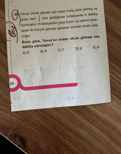 Yavuz okula gitmek için sabit hızla yola çıkmış ve
yolun tam une geldiğinde kırtasiyede 4 dakika
durmuştur. Kırtasiyeden çıkıp hızını üç katına çıkar-
tarak ilk hızıyla gitmesi gereken sürede okula ulaş-
mıştır.
Buna göre, Yavuz'un evden okula gitmesi kaç