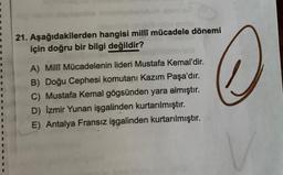 2
1
3
21. Aşağıdakilerden hangisi millî mücadele dönemi
için doğru bir bilgi değildir?
A) Milli Mücadelenin lideri Mustafa Kemal'dir.
B) Doğu Cephesi komutanı Kazım Paşa'dır.
C) Mustafa Kemal gögsünden yara almıştır.
D) Izmir Yunan işgalinden kurtarılmıştır.
E) Antalya Fransız işgalinden kurtarılmıştır.