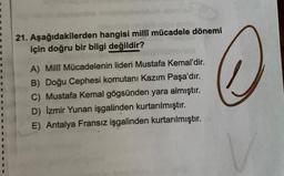 2
1
3
21. Aşağıdakilerden hangisi millî mücadele dönemi
için doğru bir bilgi değildir?
A) Milli Mücadelenin lideri Mustafa Kemal'dir.
B) Doğu Cephesi komutanı Kazım Paşa'dır.
C) Mustafa Kemal gögsünden yara almıştır.
D) Izmir Yunan işgalinden kurtarılmıştır.
E) Antalya Fransız işgalinden kurtarılmıştır.
