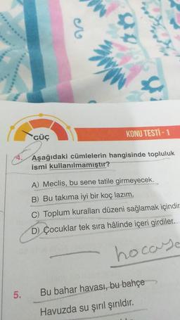 g
3
Penye
GÜÇ
KONU TESTİ - 1
Aşağıdaki cümlelerin hangisinde topluluk
ismi kullanılmamıştır?
A) Meclis, bu sene tatile girmeyecek.
B) Bu takıma iyi bir koç lazım.
C) Toplum kuralları düzeni sağlamak içindir
D) Çocuklar tek sıra hâlinde içeri girdiler.
hocaye
5.
Bu bahar havası, bu bahçe
Havuzda su şırıl şırıldır.