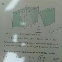 38.
K
R
N
E
12
D
C
P
10
A
9
B
E
60+ 240
(ABCD, EFKL) bir dikdörtgenler prizması
IETI = 4 cm, ABI = 9 cm, IBP = 10 cm, AE = 12 cm
Yukarıdaki dikdörtgenler prizması biçimindeki tahta bloğun
köşesinden şekildeki gibi bir dik üçgen dik prizma çıkartılıyor.
Buna göre, çıkartılan prizmanın yüzey alanı kaç cm?dir?
A) 300
B) 320
C) 340
D) 350
E) 360
