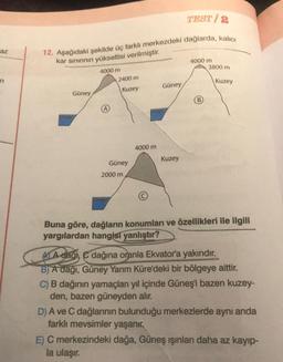 TEST/2
az
3800 m
12. Aşağıdaki şekilde üç farklı merkezdeki dağlarda, kalıcı
kar sınırının yükseltisi verilmiştir.
4000 m
4000 m
2400 m
Kuzey
Güney
n
Kuzey
Güney
B
Dent
Deniz
4000 m
Kuzey
Güney
2000 m
Deniz
Buna göre, dağların konumları ve özellikleri ile ilgili
yargılardan hangisi yanlıştır?
A A dağı, dağına oranla Ekvator'a yakındır.
B) A daği, Güney Yarım Küre'deki bir bölgeye aittir.
C) B dağının yamaçları yıl içinde Güneş'i bazen kuzey-
den, bazen güneyden alır.
D) A ve C dağlarının bulunduğu merkezlerde aynı anda
farklı mevsimler yaşanır.
E) C merkezindeki dağa, Güneş ışınları daha az kayıp-
la ulaşır.