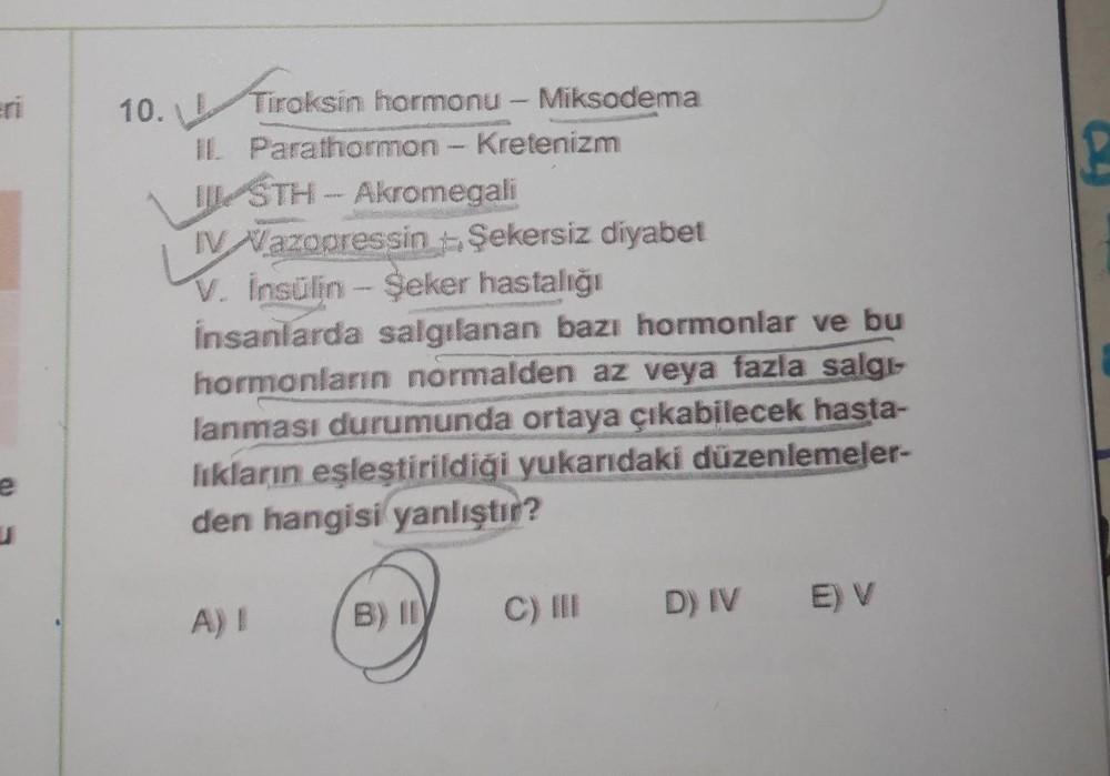 –
!
10. Tiroksin hormonu - Miksodema
Tiroksin
IL Parathormon - Kretenizm
IL STH - Akromegali
IV Wazopressin Şekersiz diyabet
V. insülin Şeker hastalığı
insanlarda salgılanan bazı hormonlar ve bu
hormonların normalden az veya fazla salgs
lanması durumunda o