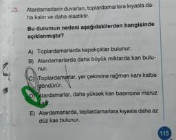 3.
Atardamarların duvarları, toplardamarlara kıyasla da-
ha kalın ve daha elastiktir.
Bu durumun nedeni aşağıdakilerden hangisinde
açıklanmıştır?
A) Toplardamarlarda kapakçıklar bulunur.
B) Atardamarlarda daha büyük miktarda kan bulu-
nur.
C) Toplardamarlar, yer çekimine rağmen kanı kalbe
döndürür.
D Atardamarlar, daha yüksek kan basıncına maruz
kalir.
E) Atardamarlarda, toplardamarlara kıyasla daha az
düz kas bulunur.
115
