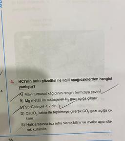 4.
4
HCl’nin sulu çözeltisi ile ilgili aşağıdakilerden hangisi
yanlıştır?
A) Mavi turnusol kâğıdının rengini kırmızıya çevirir,
B) Mg metali ile etkileşerek Hą gazı açığa çıkarır.
€ 25°C'de pH <7'dir.
D) CaCO3 katısı ile tepkimeye girerek CO2 gazi açığa çı-
karır.
2.
E) Halk arasında tuz ruhu olarak bilinir ve lavabo açıcı ola-
rak kullanılır.
CY
35
