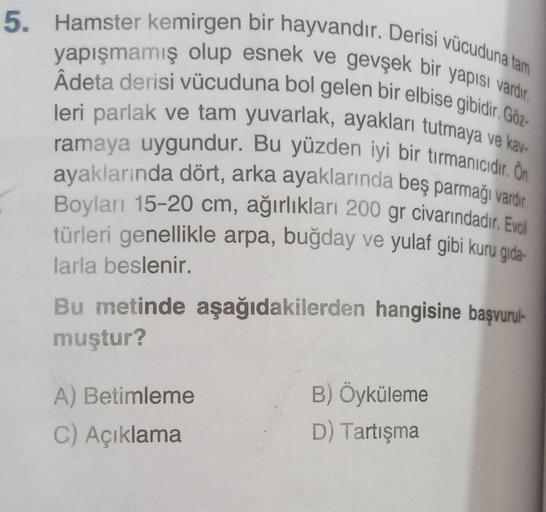 5. Hamster kemirgen bir hayvandır. Derisi vücuduna tam
yapışmamış olup esnek ve gevşek bir yapısı vardır.
Âdeta derisi vücuduna bol gelen bir elbise gibidir. Göz-
leri parlak ve tam yuvarlak, ayakları tutmaya ve kav-
ramaya uygundur. Bu yüzden iyi bir tırm