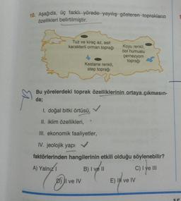 10. Aşağıda, üç farklı yörede yayılış gösteren toprakların
özellikleri belirtilmiştir.
Tuz ve kireç az, asit
karakterli orman toprağı
Koyu renkli,
bol humuslu
çernezyom
toprağı
Kestane renkli,
step toprağı
Bu yörelerdeki toprak özelliklerinin ortaya çıkmasın-
da;
I. doğal bitki örtüsü,
II. iklim özellikleri,
III. ekonomik faaliyetler,
IV. jeolojik yapi
faktörlerinden hangilerinin etkili olduğu söylenebilir?
A) Yalnız 1
B) I ve II
C) I ve III
D) Il ve IV
E) I ve IV
Ek