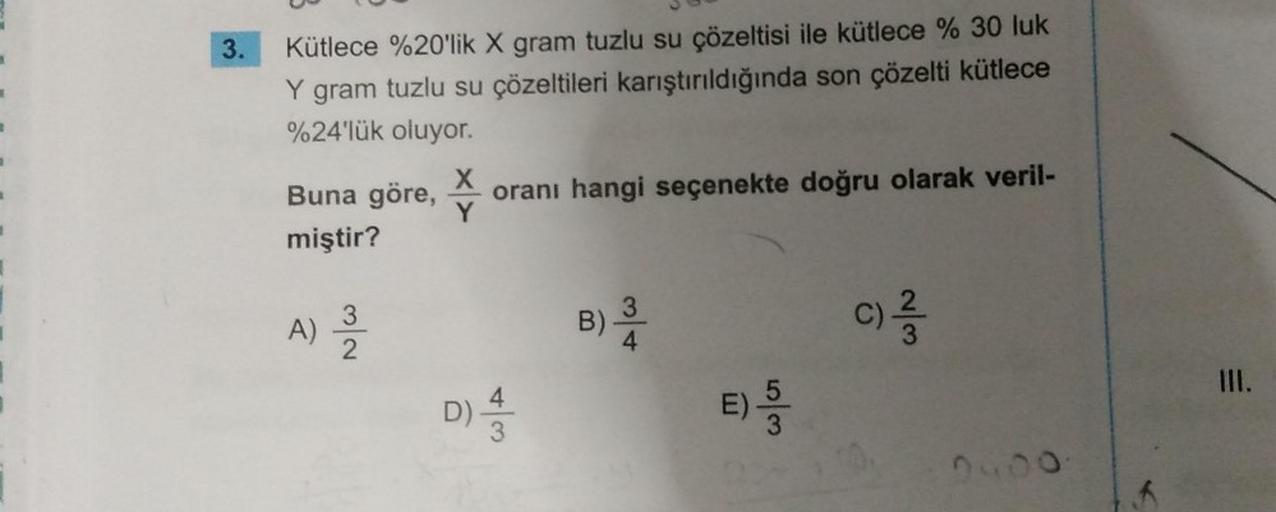 3.
Kütlece %20'lik X gram tuzlu su çözeltisi ile kütlece % 30 luk
Y gram tuzlu su çözeltileri karıştırıldığında son çözelti kütlece
%24'lük oluyor.
X
oranı hangi seçenekte doğru olarak veril-
Buna göre,
miştir?
Y
A)
NIC
B)
3
4
c)
D)
w/A
E)