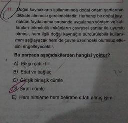 11. Doğal kaynakların kullanımında doğal ortam şartlarının
dikkate alınması gerekmektedir. Herhangi bir doğal kay-
naktan faydalanma sırasında uygulanan yöntem ve kul-
lanılan teknolojik imkânların çevresel şartlar ile uyumlu
olması, hem ilgili doğal kaynağın sürdürülebilir kullant-
mini sağlayacak hem de çevre üzerindeki olumsuz etki-
sini engelleyecektir.
Bu parçada aşağıdakilerden hangisi yoktur?
A) Etken çatılı fiil
B) Edat ve bağlaç
C) Girişik birleşik cümle
Sıralı cümle
DV
E) Hem niteleme hem belirtme sıfatı almış isim