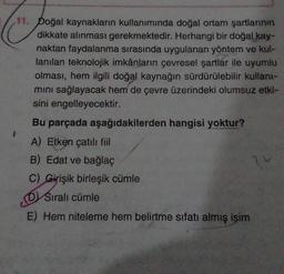 11. Doğal kaynakların kullanımında doğal ortam şartlarının
dikkate alınması gerekmektedir. Herhangi bir doğal kay-
naktan faydalanma sırasında uygulanan yöntem ve kul-
lanılan teknolojik imkânların çevresel şartlar ile uyumlu
olması, hem ilgili doğal kaynağın sürdürülebilir kullant-
mini sağlayacak hem de çevre üzerindeki olumsuz etki-
sini engelleyecektir.
Bu parçada aşağıdakilerden hangisi yoktur?
A) Etken çatılı fiil
B) Edat ve bağlaç
C) Girişik birleşik cümle
Sıralı cümle
DV
E) Hem niteleme hem belirtme sıfatı almış isim
