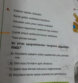 4.
Kalktım sabahı dinledim
D
Kente giden caddelere köylülerin
Geceden yola çıkan sebze arabaları
Fırınların kepenkleri nedense hep aralıktır
Çıplak ampul ışıklarıyla karışır sabahlara
Taze ekmek kokuları
Bu şiirde aşağıdakilerden hangisine değinilme-
mistir?
A) Köylülerin sabahın erken saatlerinde yola çıkmala-
rina
B) Gün boyu fırınların açık olmasına
C) Şairin taze ekmek kokusunu beğenmesine
D) Köylülerin kente sebze arabalarıyla gelmelerine