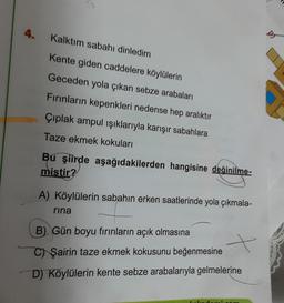 4.
Kalktım sabahı dinledim
D
Kente giden caddelere köylülerin
Geceden yola çıkan sebze arabaları
Fırınların kepenkleri nedense hep aralıktır
Çıplak ampul ışıklarıyla karışır sabahlara
Taze ekmek kokuları
Bu şiirde aşağıdakilerden hangisine değinilme-
mistir?
A) Köylülerin sabahın erken saatlerinde yola çıkmala-
rina
B) Gün boyu fırınların açık olmasına
C) Şairin taze ekmek kokusunu beğenmesine
D) Köylülerin kente sebze arabalarıyla gelmelerine
