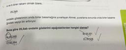 1. a ve b birer rakam olmak üzere,
25,5ab
ondalık gösterimini onda birler basamağına yuvarlayan Ahmet, yuvarlama sonunda onda birler basama-
ğındaki sayıyı bir arttırıyor.
Buna göre 25,5ab ondalik gösterimi aşağıdakilerden hangisi olamaz?
TEMATIK
B) 25,551
(AL 25,549
D) 25,578
C) 25,564
80000
SO