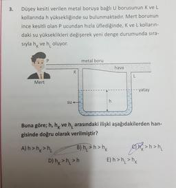 3.
Düşey kesiti verilen metal boruya bağlı U borusunun K ve L
kollarında h yüksekliğinde su bulunmaktadır. Mert borunun
ince kesitli olan P ucundan hızla üflediğinde, K ve L kolların-
daki su yükseklikleri değişerek yeni denge durumunda sıra-
sıyla hk ve h, oluyor.
P
metal boru
hava
K
L
Mert
yatay
su
h
Buna göre; h, hk ve h, arasındaki ilişki aşağıdakilerden han-
gisinde doğru olarak verilmiştir?
'K
A) h>hk>h B) h2>h> hk every > han,
D) hx>h >h E) h>h, >nk