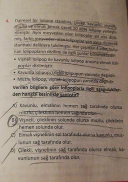 Dairesel bir lolipop standına, çileks, kavunlu, vişneli,
muzla ve elman olmak üzere 20 adet lolipop yerleşti-
rilmiştir. Aynı meyveden olan lolipoplar alt alta dizil-
miş, farklı meyveden olan lolipoplar yan yana dizilerek
stanttaki deliklere takılmıştır. Her çeşitten 4 adet bulu-
nan lolipopların dizilimi ile ilgili şunlar bilinmektedir:
Vişneli lolipop ile kavunlu lolipop arasına elmalı loli-
poplar dizilmiştir.
. Kavunlu lolipop, çileklilolipopun yanında değildir.
• Muzlu lolipop, vişneti-lolipopun yanında değildir.
Verilen bilgilere göre lolipoplarla ilgili aşağıdakiler-
den hangisi kesinlikle yanlıştır?
.
A) Kavunlu, elmalının hemen sağ tarafında olursa
muztu, çitektinin hemen sağında olur.
B) Vişneli, çileklinin solunda olursa muzlu, çileklinin
hemen solunda olur.
e) Elmalı vişnelinin sol tarafında olursa kavunlu, muz-
lunun sağ tarafında olur.
D) Çilekli, vişnelinin sağ tarafında olursa elmalı, ka-
vunlunun sağ tarafında olur.