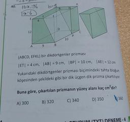 K
40.
bos
R
N
16096
sa 6
T
F
E
4
:D
12
C
P
10
A
9
B
(ABCD, EFKL) bir dikdörtgenler prizması
|ET| = 4 cm, |AB| = 9 cm, IBP= 10 cm, |AE| = 12 cm
Yukarıdaki dikdörtgenler prizması biçimindeki tahta bloğun
köşesinden şekildeki gibi bir dik üçgen dik prizma çıkartılıyor.
Buna göre, çıkartılan prizmanın yüzey alanı kaç cm?dir?
360
C) 340 D) 350
A) 300
B) 320
TUNUM (TYT) DENEME-4