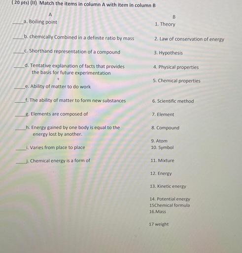 (20 pts) (11) Match the items in column A with item in column B
A
a. Boiling point
B
1. Theory
b. chemically Combined in a definite ratio by mass
2. Law of conservation of energy
c. Shorthand representation of a compound
3. Hypothesis
d. Tentative explanation of facts that provides
the basis for future experimentation
4. Physical properties
5. Chemical properties
e. Ability of matter to do work
f. The ability of matter to form new substances
6. Scientific method
g. Elements are composed of
7. Element
8. Compound
h. Energy gained by one body is equal to the
energy lost by another.
i. Varies from place to place
9. Atom
10. Symbol
j. Chemical energy is a form of
11. Mixture
12. Energy
13. Kinetic energy
14. Potential energy
15 Chemical formula
16.Mass
17 weight