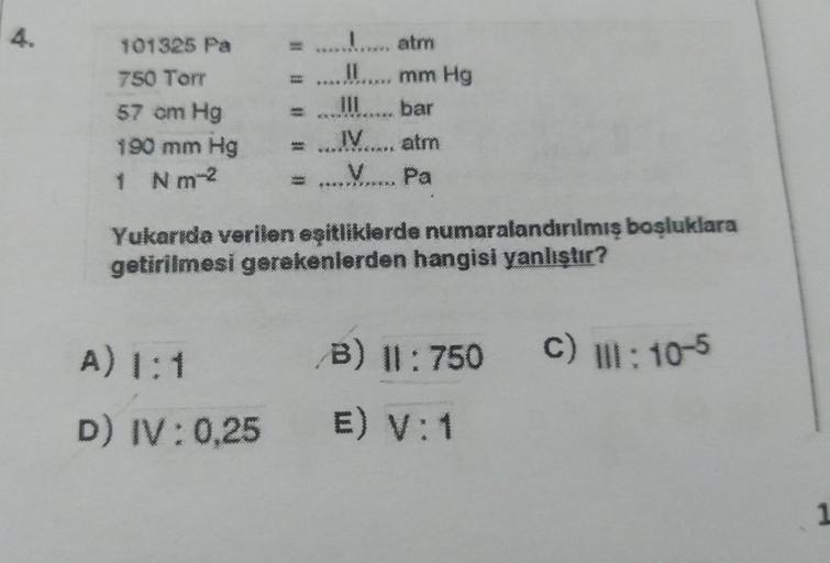 4.
101325 Pa
750 Torr
57 cm Hg
190 mm Hg
1 Nm2
1..., atm
mm Hg
111
bar
IV. atm
Pa
000
*****
Y-XX
Yukarıda verilen eşitliklerde numaralandırılmış bosluklara
getirilmesi gerekenlerden hangisi yanlıştır?
A) 1:1
B) 11:750 C) : 10-5
D) IV:0,25 E) V: 1
1