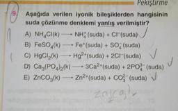 9
Pekiştirme
Aşağıda verilen iyonik bileşiklerden hangisinin
suda çözünme denklemi yanlış verilmiştir?
A) NH4Cl(k) - NHX (suda) + Cl (suda)
B) FeSO4(k) —— Fet(suda) + SO2 (suda)
C) HgCl,(k) — Hg2+ (suda) + 2Cl(suda)
D) Ca,(PO4)2(k) — 3Ca2+(suda) + 2P0- (suda)
E) ZnCO3(k) --- Zn2+(suda) + Co (suda) J
)
CO3-
j
4
Zajcol