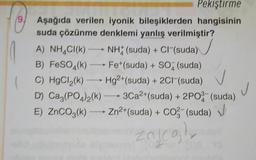 9
Pekiştirme
Aşağıda verilen iyonik bileşiklerden hangisinin
suda çözünme denklemi yanlış verilmiştir?
A) NH4Cl(k) - NHX (suda) + Cl (suda)
B) FeSO4(k) —— Fet(suda) + SO2 (suda)
C) HgCl,(k) — Hg2+ (suda) + 2Cl(suda)
D) Ca,(PO4)2(k) — 3Ca2+(suda) + 2P0- (suda)
E) ZnCO3(k) --- Zn2+(suda) + Co (suda) J
)
CO3-
j
4
Zajcol
