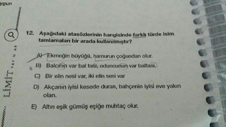 ygun
Q
12. Aşağıdaki atasözlerinin hangisinde farklı türde isim
tamlamaları bir arada kullanılmıştır?
A) Ekmeğin büyüğü, hamurun çoğundan olur.
B) Balcinin var bal tasi, oduncunun var baltasi.
LIMIT YAYNAR
C) Bir elin nesi var, iki elin sesi var
D) Akçanın