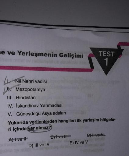 ne ve Yerleşmenin Gelişimi
TEST
1
Nil Nehri vadisi
* Mezopotamya
III. Hindistan
IV. İskandinav Yarımadası
V. Güneydoğu Asya adaları
Yukarıda verilenlerden hangileri ilk yerleşim bölgele-
ri içinde yer almaz?
Altve It
Duvet CHH-verkossa
D) III ve IV
E) IV v