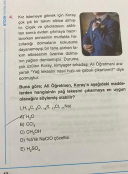 AYDIN YAYINLARI
4.
Kız istemeye gitmek için Koray
çok şık bir takım elbise almış-
tır. Çiçek ve çikolatasını aldık-
tan sonra evden çıkmaya hazır-
lanırken annesinin mutfakta ha-
zırladığı dolmaların kokusuna
dayanamayıp bir tane alırken ta-
kım elbisesinin üzerine dolma-
nin yağları damlamıştır. Duruma
çok üzülen Koray, kimyager arkadaşı Ali Öğretmeni ara-
yarak “Yağ lekesini nasıl hızlı ve çabuk çıkartırım?” diye
sormuştur.
Buna göre; Ali Öğretmen, Koray'a aşağıdaki madde-
lerden hangisinin yağ lekesini çıkarmaya en uygun
olacağını söylemiş olabilir?
GH, 6C, 80, 165, 17C1, 1, Na)
ATH₂O
B) CCIA
C) CH2OH
D) %5'lik NaCIO çözeltisi
E) H2SO4
A
