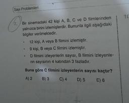 Sayı Problemleri
7. Bir sinemadaki 42 kişi A, B, C ve D filmlerinden
yalnızca birini izlemişlerdir. Bununla ilgili aşağıdaki
bilgiler verilmektedir.
12 kişi, A veya B filmini izlemiştir.
9 kişi, B veya C filmini izlemiştir.
B
D filmini izleyenlerin sayısı, B filmini izleyenle-
rin sayısının 4 katından 3 fazladır.
Buna göre C filmini izleyenlerin sayısı kaçtır?
A) 2 B) 3 C) 4 D) 5 E) 6