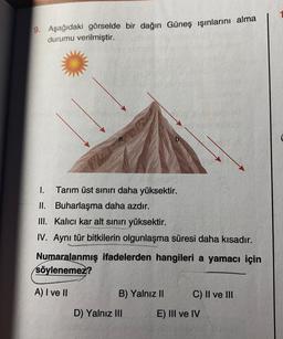 9. Aşağıdaki görselde bir dağın Güneş ışınlarını alma
durumu verilmiştir.
1. Tarım üst sınırı daha yüksektir.
II. Buharlaşma daha azdır.
III. Kalıcı kar alt sınırı yüksektir.
IV. Aynı tür bitkilerin olgunlaşma süresi daha kısadır.
Numaralanmış ifadelerden hangileri a yamacı için
söylenemez?
A) I ve II
B) Yalnız II
C) II ve III
D) Yalnız III
E) III ve IV
