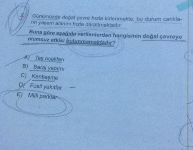 Günümüzde doğal çevre hızla kirlenmekte, bu durum canlila-
rin yaşam alanını hızla daraltmaktadır.
Buna göre aşağıda verilenlerden hangisinin doğal çevreye
olumsuz etkisi bulunmamaktadır?
A) Taş ocaklari
B) Baraj yapımı
C) Kentleşme
D) Fosil yakıtlar
E) Mi