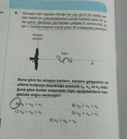 ze-
6. Güneşin tam tepede olduğu bir yaz günü bir kartal yer-
6
den belirli bir yükseklikteyken yerde hareket eden bir yi-
lan görür. Şekildeki gibi kartalın gölgesi k noktasında, yi-
lan L noktasındayken kartal yılanı M noktasında yakalıyor.
Kartalın
gölgesi
Yılan
K
M
Buna göre bu süreçte kartalın, kartalın gölgesinin ve
yılanın hızlarının büyüklüğü sırasıyla Vk, Vo ve Vy oldu-
ğuna göre bunlar arasındaki ilişki aşağıdakilerin han-
gisinde doğru verilmiştir?
AWK = VG > Vy
C) VK > VG > Vy
B) VG > Vy > VK
D) VG > VK > Vy
E) Vy > VG > VK