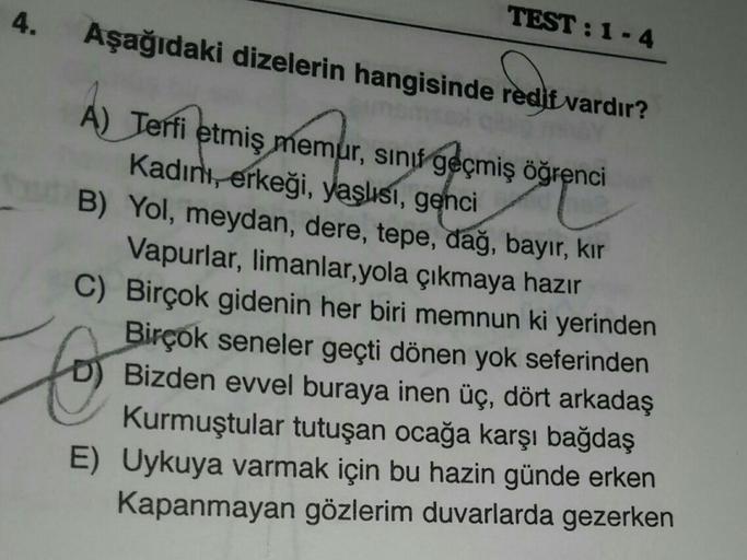 4.
TEST :1-4
Aşağıdaki dizelerin hangisinde redit vardır?
A) Terfi etmiş
memur
, sinu geçmiş öğrenci
Kadını, erkeği, yaşlısı, genci
B) Yol, meydan, dere, tepe, dağ, bayır, kir
Vapurlar, limanlar,yola çıkmaya hazır
C) Birçok gidenin her biri memnun ki yerin