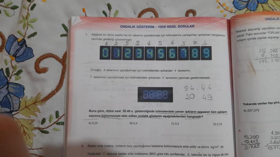 ONDALIK
1
ONDALIK GÖSTERİM - YENİ NESİL SORULAR
Aşağıda bir dijital saatte her bir rakamin yazılabilmesi için bölmelerine yerleştirilen işıklardan hangilerinin
yanması gerektigi gösterilmiştir.
6
s 4 5 6
3
Market alışverişi yapidiktan so
yazar. Fişin sonun