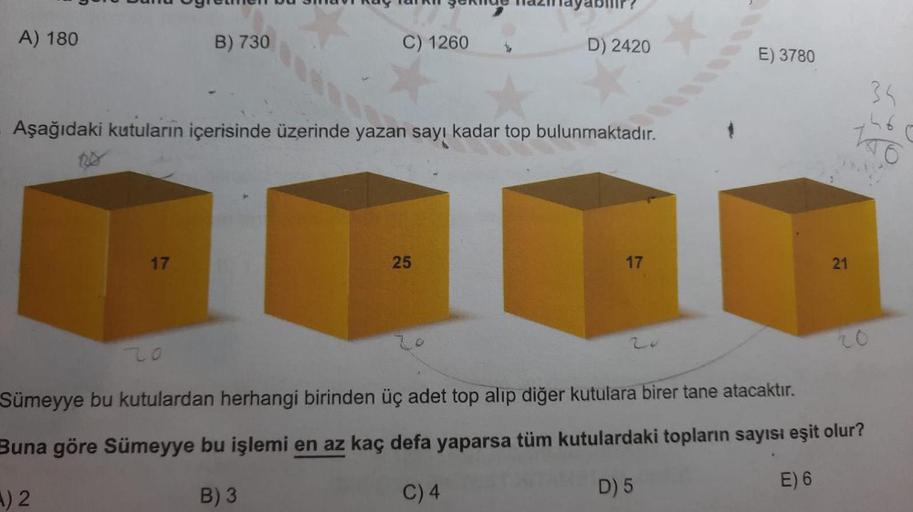 A) 180
B) 730
C) 1260
D) 2420
E) 3780
35
Aşağıdaki kutuların içerisinde üzerinde yazan sayı kadar top bulunmaktadır.
17
25
17
21
20
20
zo
Sümeyye bu kutulardan herhangi birinden üç adet top alip diğer kutulara birer tane atacaktır.
Buna göre Sümeyye bu işl