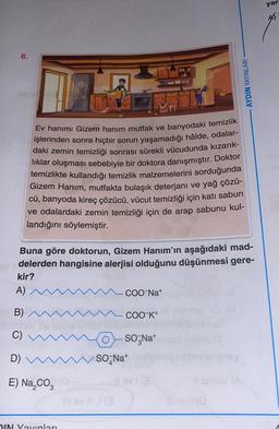 yar
AS
6.
AYDIN YAYINLARI
Ev hanımı Gizem hanım mutfak ve banyodaki temizlik
işlerinden sonra hiçbir sorun yaşamadığı hâlde, odalar-
daki zemin temizliği sonrası sürekli vücudunda kızarık-
liklar oluşması sebebiyle bir doktora danışmıştır. Doktor
temizlikte kullandığı temizlik malzemelerini sorduğunda
Gizem Hanım, mutfakta bulaşık deterjanı ve yağ çözü-
cü, banyoda kireç çözücü, vücut temizliği için katı sabun
ve odalardaki zemin temizliği için de arap sabunu kul-
landığını söylemiştir.
Buna göre doktorun, Gizem Hanım'ın aşağıdaki mad-
yo delerden hangisine alerjisi olduğunu düşünmesi gere-
kir?
A)
- COO-Nat
B)
COO-K+
C)
o - So Nat
So Nat
D)
E) Na, coz
IN Yayınları
