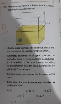 40. Kare prizmanın hacmi V = Taban Alani x Yükseklik
bağıntısıyla hesaplanmaktadır.
8 cm
Şekilde içinde bir miktar limonata bulunan kare priz-
ma biçimindeki limonata kavanozu verilmiştir.
Limonatayı soğutmak için bir ayrıtı 10 cm olan küp
şeklindeki kalıp su ile doldurularak dondurulmuş-
tur. Elde edilen buz limonata kavanozuna atılmış
ve buz tamamen eridikten sonra kavanozdaki sivi
yüksekliği 8 cm artmıştır.
Bu işlem süresinde kavanozdan limonata alınma-
mıştır.
Buna göre, limonata kavanozunun bir taban ay-
riti kaç cm dir?
A) 25
B) 10/5
C) 8/2
E) 5/2
D) 5/5
