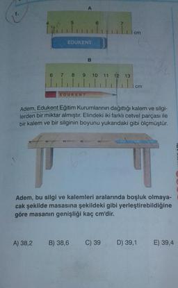 A
5
ini
1 cm
EDUKENT
B
6 7 8 9 10 11 12 13
cm
EDUKENT
Adem, Edukent Eğitim Kurumlarının dağıttığı kalem ve silgi-
lerden bir miktar almıştır. Elindeki iki farklı cetvel parçası ile
bir kalem ve bir silginin boyunu yukarıdaki gibi ölçmüştür
Adem, bu silgi ve kalemleri aralarında boşluk olmaya-
cak şekilde masasına şekildeki gibi yerleştirebildiğine
göre masanın genişliği kaç cm'dir.
A) 38,2
B) 38,6
C) 39
D) 39,1 E) 39,4