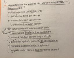 B
16. Aşağıdakilerin hangisinde bir belirtme sıfatı örnek-
(lenmemistir?
A) Ümitlerin mola verdiği
buyerde
Geceler bir deniz gibi akar ya
B) Varmak istediğim uzak limana
Gemiler beni almadan kalkıyor
Ruhumun derinliklerinden gelen sesle
Haykırıyorum bütün canlı ve cansızlara
D) Karanlık bulutları boşuna dağıtır rüzgâr
Göklerden aydındır gözlerin, bir yaş belirince
E) Esirgeme gözlerimden bu son buseni
Yanaklarımdan bilmem kaçıncı damla akıyor?
