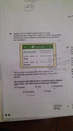 s3
20. Aşağıda Ali'nin telefonundaki hayat eve sığar
uygulamasından aldığı HES kodlarının isimleri ile geçerlilik
sürelerinden kalan sürelerin gösterildiği ekran görüntüsü
yer almaktadır.
Hayat Eve Sigar
22. Yet
206
bic
bil
ÇOCUKLARIM İÇİN
HES KODLARI
HES KODLARIM
K1V6 - 2826 - 17
Sınav
Kalan Süre: 48 gün
170
7oC
K4P5 - 8331 - 18
Seyahat
Kalan Süre: 35 gün
165
Ze
pa
ett
to
u3 sin serrest
Ali'nin sınav ve seyahat adli HES kodlarının ilk sono
alındığındaki geçerlilik süreleri sırasıyla 120 ve 145
gündür.
S
fa
yi
A
Ali, seyahat adlı HES kodunu çarşamba günü aldığına
göre; sınav adli HES kodunu hangi gün almıştır?
A) Pazartesi
B) Salt
C) Perşembe
D) Cumartesi
E) Pazar
UcDört
Besl
8