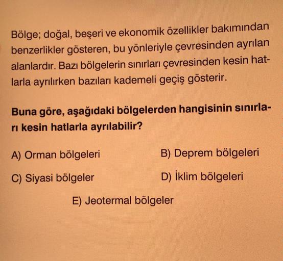 Bölge; doğal, beşeri ve ekonomik özellikler bakımından
benzerlikler gösteren, bu yönleriyle çevresinden ayrılan
alanlardır. Bazı bölgelerin sınırları çevresinden kesin hat-
larla ayrılırken bazıları kademeli geçiş gösterir.
Buna göre, aşağıdaki bölgelerden