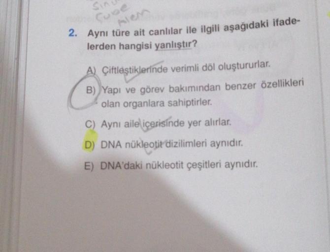 Sin
Alen
2. Aynı türe ait canlılar ile ilgili aşağıdaki ifade-
lerden hangisi yanlıştır?
A) Çiftleştiklerinde verimli döl oluştururlar.
B) Yapı ve görev bakımından benzer özellikleri
olan organlara sahiptirler.
C) Aynı aile içerisinde yer alırlar.
D) DNA n