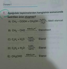 Deneme
7. Aşağıdaki tepkimelerden hangisinin sonucunda
belirtilen ürün oluşmaz?
H2SO4
A) CH3 -COOH + CH3OH
Metil etanoat
-H20
KMnO4/H
B) CH3 - CHO
Etanoikasit
C) C.H. + H2O
H,
SO
140°C
Etanol
D) CH + H2O
H,SO
140°C
Etanal
KMnO /H+
E) CH3CHO
Etanol